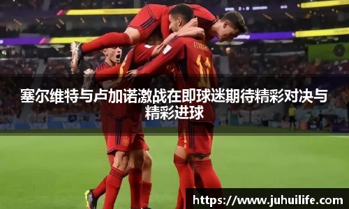 塞尔维特与卢加诺激战在即球迷期待精彩对决与精彩进球